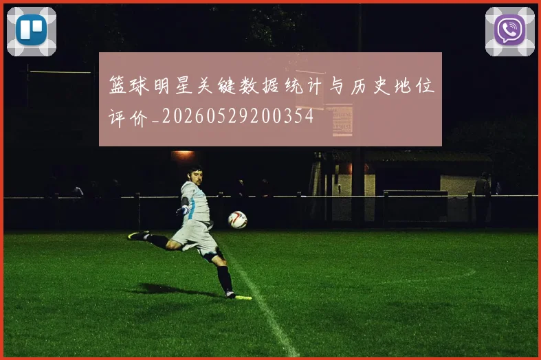 篮球明星关键数据统计与历史地位评价_20260529200354