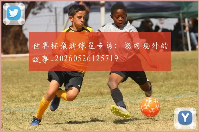 世界杯最新球星专访：场内场外的故事_20260526125719