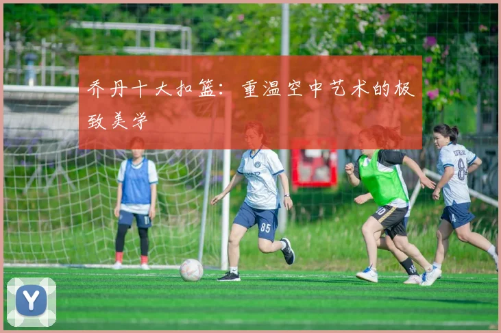 乔丹十大扣篮:重温空中艺术的极致美学