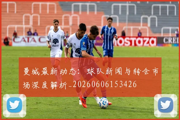 曼城最新动态：球队新闻与转会市场深度解析_20260606153426