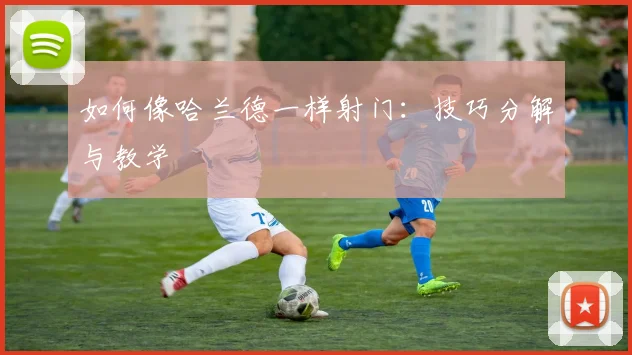 如何像哈兰德一样射门：技巧分解与教学