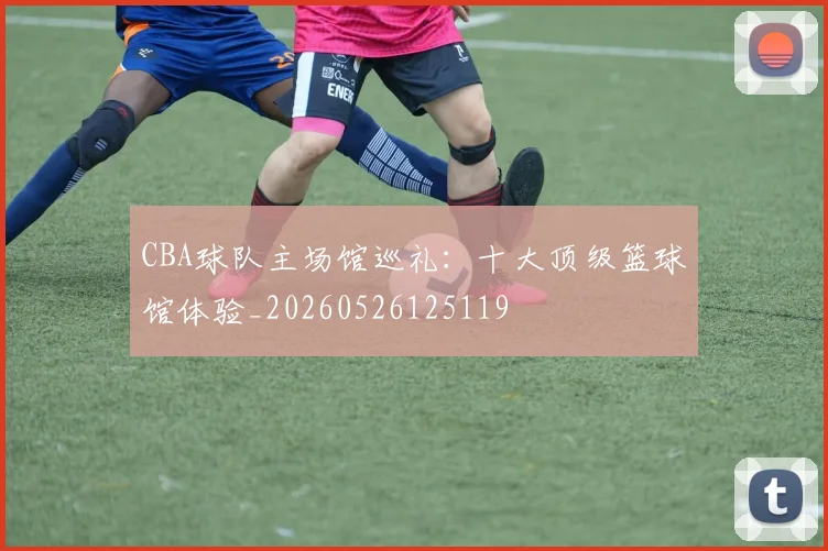 CBA球队主场馆巡礼:十大顶级篮球馆体验_20260526125119