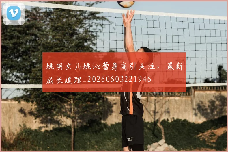 姚明女儿姚沁蕾身高引关注，最新成长追踪_20260603221946