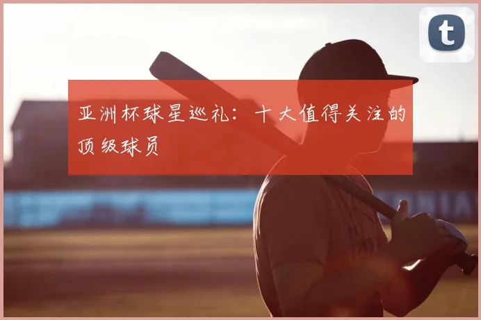 亚洲杯球星巡礼：十大值得关注的顶级球员