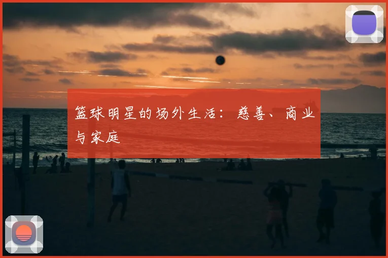 篮球明星的场外生活：慈善、商业与家庭