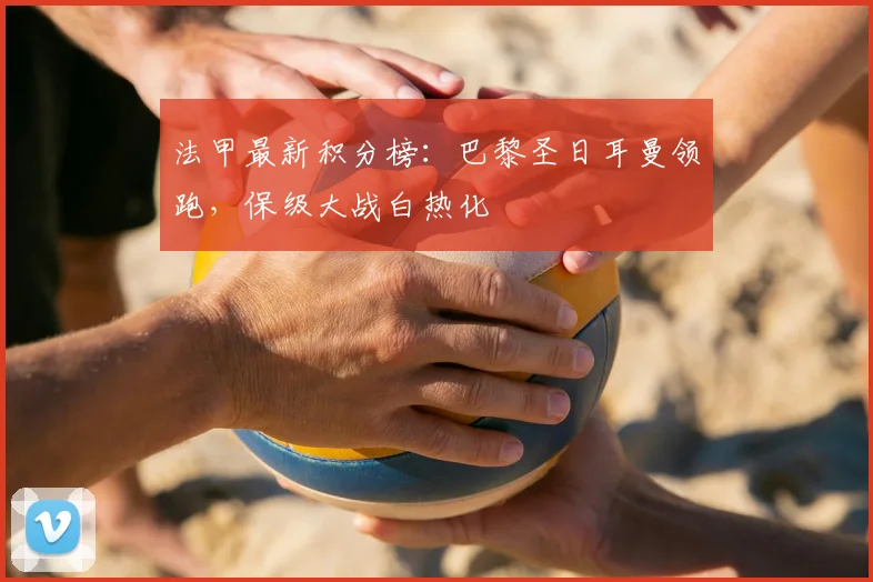 法甲最新积分榜:巴黎圣日耳曼领跑,保级大战白热化