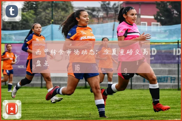 西甲转会市场动态：今夏重磅交易盘点