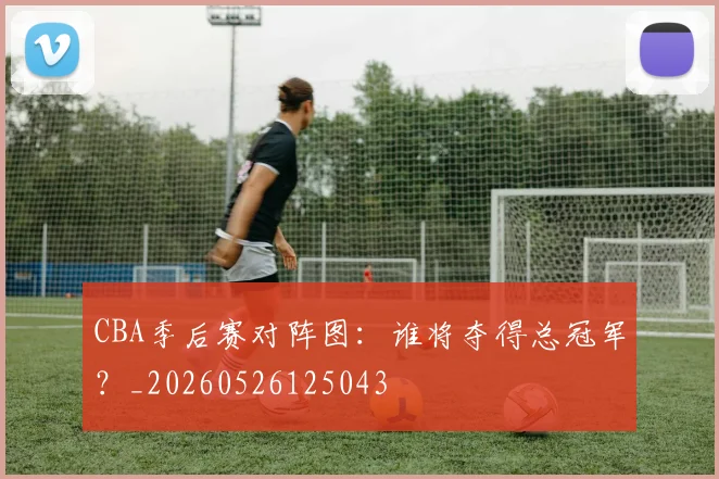 CBA季后赛对阵图：谁将夺得总冠军？_20260526125043