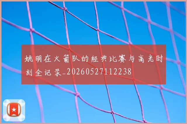 姚明在火箭队的经典比赛与高光时刻全记录_20260527112238