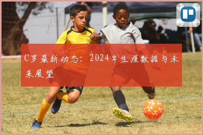 C罗最新动态：2024年生涯数据与未来展望