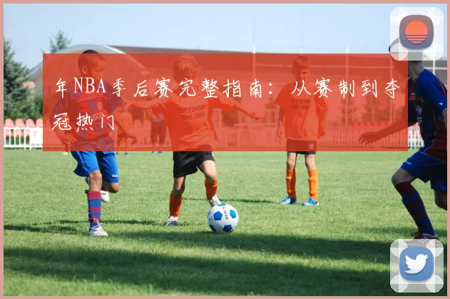年NBA季后赛完整指南：从赛制到夺冠热门