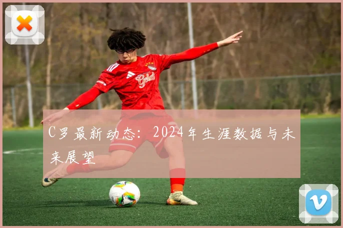 C罗最新动态:2024年生涯数据与未来展望