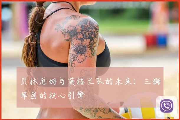 贝林厄姆与英格兰队的未来：三狮军团的核心引擎
