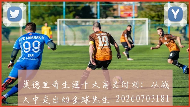 莫德里奇生涯十大高光时刻：从战火中走出的金球先生_20260703181751