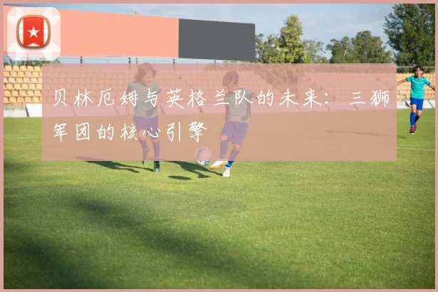 贝林厄姆与英格兰队的未来：三狮军团的核心引擎