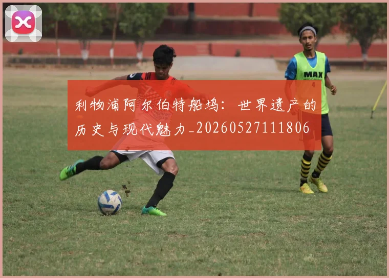 利物浦阿尔伯特船坞：世界遗产的历史与现代魅力_20260527111806
