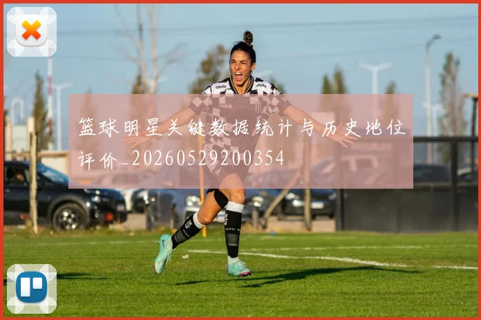 篮球明星关键数据统计与历史地位评价_20260529200354