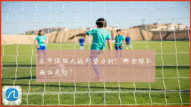 法甲保级大战形势分析：哪些球队面临危险？