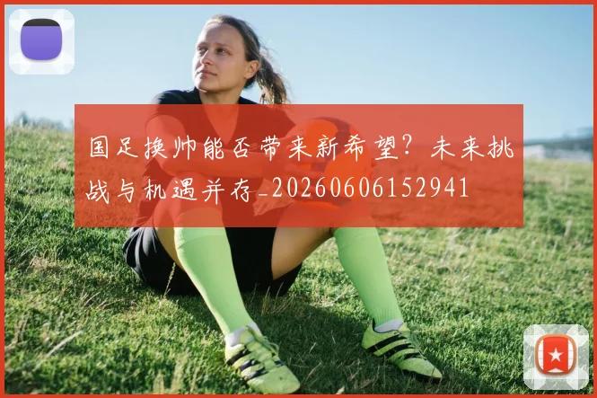 国足换帅能否带来新希望？未来挑战与机遇并存_20260606152941