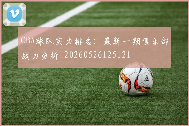 CBA球队实力排名：最新一期俱乐部战力分析_20260526125121