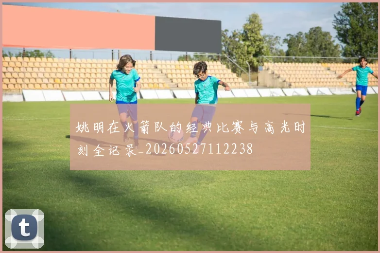 姚明在火箭队的经典比赛与高光时刻全记录_20260527112238
