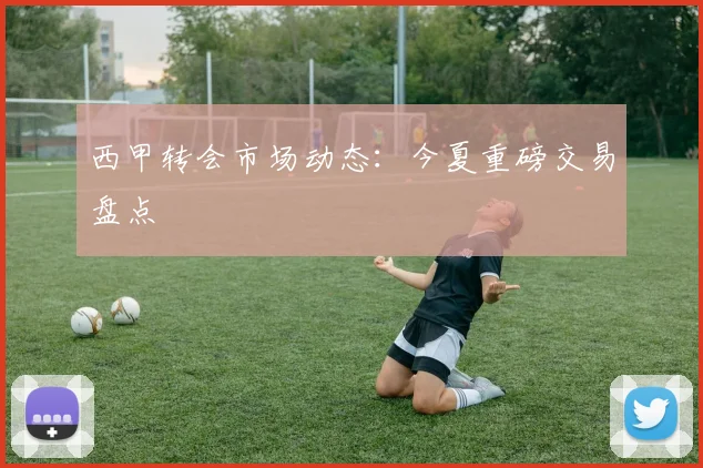 西甲转会市场动态:今夏重磅交易盘点