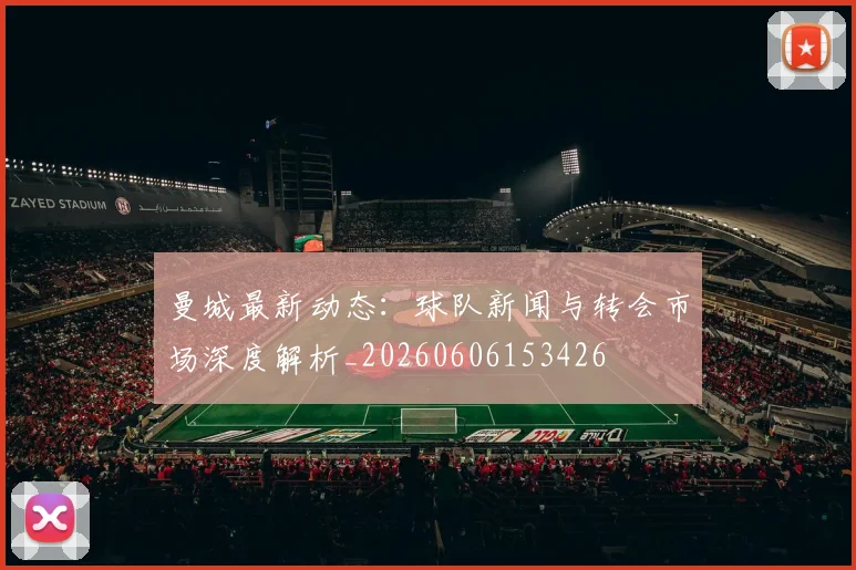 曼城最新动态：球队新闻与转会市场深度解析_20260606153426