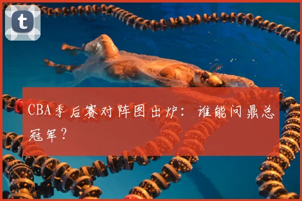 CBA季后赛对阵图出炉：谁能问鼎总冠军？