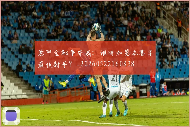 意甲金靴争夺战:谁将加冕本赛季最佳射手?_20260522160838