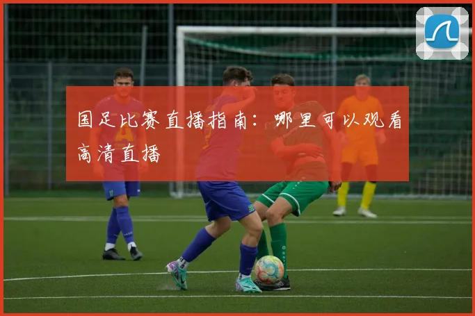 国足比赛直播指南：哪里可以观看高清直播